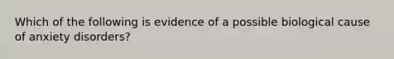 Which of the following is evidence of a possible biological cause of anxiety disorders?