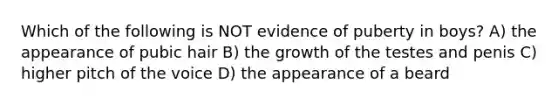 Which of the following is NOT evidence of puberty in boys? A) the appearance of pubic hair B) the growth of the testes and penis C) higher pitch of the voice D) the appearance of a beard