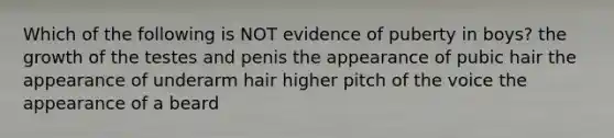 Which of the following is NOT evidence of puberty in boys? the growth of the testes and penis the appearance of pubic hair the appearance of underarm hair higher pitch of the voice the appearance of a beard