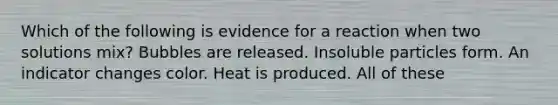 Which of the following is evidence for a reaction when two solutions mix? Bubbles are released. Insoluble particles form. An indicator changes color. Heat is produced. All of these