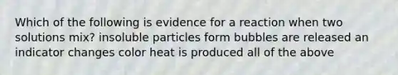 Which of the following is evidence for a reaction when two solutions mix? insoluble particles form bubbles are released an indicator changes color heat is produced all of the above