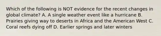 Which of the following is NOT evidence for the recent changes in global climate? A. A single weather event like a hurricane B. Prairies giving way to deserts in Africa and the American West C. Coral reefs dying off D. Earlier springs and later winters