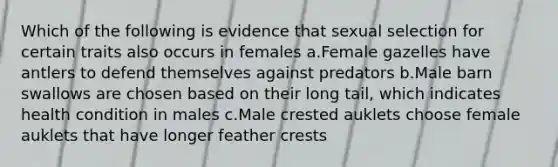 Which of the following is evidence that sexual selection for certain traits also occurs in females a.Female gazelles have antlers to defend themselves against predators b.Male barn swallows are chosen based on their long tail, which indicates health condition in males c.Male crested auklets choose female auklets that have longer feather crests