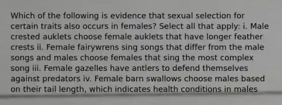 Which of the following is evidence that sexual selection for certain traits also occurs in females? Select all that apply: i. Male crested auklets choose female auklets that have longer feather crests ii. Female fairywrens sing songs that differ from the male songs and males choose females that sing the most complex song iii. Female gazelles have antlers to defend themselves against predators iv. Female barn swallows choose males based on their tail length, which indicates health conditions in males