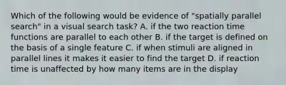 Which of the following would be evidence of "spatially parallel search" in a visual search task? A. if the two reaction time functions are parallel to each other B. if the target is defined on the basis of a single feature C. if when stimuli are aligned in parallel lines it makes it easier to find the target D. if reaction time is unaffected by how many items are in the display