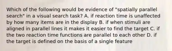 Which of the following would be evidence of "spatially parallel search" in a visual search task? A. if reaction time is unaffected by how many items are in the display B. if when stimuli are aligned in parallel lines it makes it easier to find the target C. if the two reaction time functions are parallel to each other D. if the target is defined on the basis of a single feature