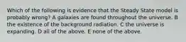 Which of the following is evidence that the Steady State model is probably wrong? A galaxies are found throughout the universe. B the existence of the background radiation. C the universe is expanding. D all of the above. E none of the above.