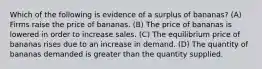 Which of the following is evidence of a surplus of bananas? (A) Firms raise the price of bananas. (B) The price of bananas is lowered in order to increase sales. (C) The equilibrium price of bananas rises due to an increase in demand. (D) The quantity of bananas demanded is greater than the quantity supplied.