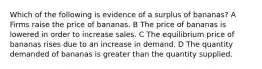 Which of the following is evidence of a surplus of bananas? A Firms raise the price of bananas. B The price of bananas is lowered in order to increase sales. C The equilibrium price of bananas rises due to an increase in demand. D The quantity demanded of bananas is greater than the quantity supplied.