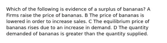 Which of the following is evidence of a surplus of bananas? A Firms raise the price of bananas. B The price of bananas is lowered in order to increase sales. C The equilibrium price of bananas rises due to an increase in demand. D The quantity demanded of bananas is greater than the quantity supplied.