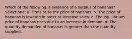 Which of the following is evidence of a surplus of bananas? Select one: a. Firms raise the price of bananas. b. The price of bananas is lowered in order to increase sales. c. The equilibrium price of bananas rises due to an increase in demand. d. The quantity demanded of bananas is greater than the quantity supplied.