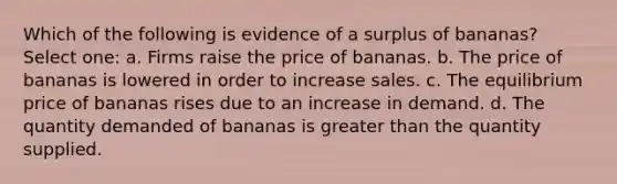 Which of the following is evidence of a surplus of bananas? Select one: a. Firms raise the price of bananas. b. The price of bananas is lowered in order to increase sales. c. The equilibrium price of bananas rises due to an increase in demand. d. The quantity demanded of bananas is greater than the quantity supplied.