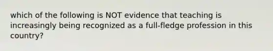 which of the following is NOT evidence that teaching is increasingly being recognized as a full-fledge profession in this country?