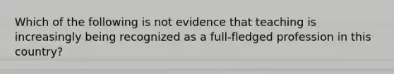 Which of the following is not evidence that teaching is increasingly being recognized as a full-fledged profession in this country?