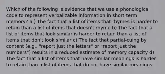 Which of the following is evidence that we use a phonological code to represent verbalizable information in short-term memory? a ) The fact that a list of items that rhymes is harder to retain than a list of items that doesn't rhyme b) The fact that a list of items that look similar is harder to retain than a list of items that don't look similar c) The fact that partial-cuing by content (e.g., "report just the letters" or "report just the numbers") results in a reduced estimate of memory capacity d) The fact that a list of items that have similar meanings is harder to retain than a list of items that do not have similar meanings