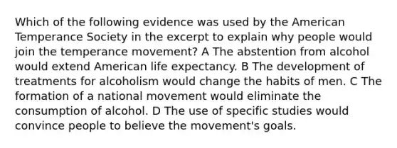 Which of the following evidence was used by the American Temperance Society in the excerpt to explain why people would join the temperance movement? A The abstention from alcohol would extend American life expectancy. B The development of treatments for alcoholism would change the habits of men. C The formation of a national movement would eliminate the consumption of alcohol. D The use of specific studies would convince people to believe the movement's goals.