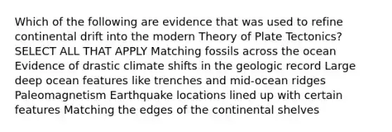 Which of the following are evidence that was used to refine continental drift into the modern Theory of Plate Tectonics? SELECT ALL THAT APPLY Matching fossils across the ocean Evidence of drastic climate shifts in the geologic record Large deep ocean features like trenches and mid-ocean ridges Paleomagnetism Earthquake locations lined up with certain features Matching the edges of the continental shelves