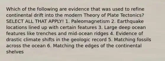 Which of the following are evidence that was used to refine continental drift into the modern Theory of Plate Tectonics? SELECT ALL THAT APPLY! 1. Paleomagnetism 2. Earthquake locations lined up with certain features 3. Large deep ocean features like trenches and mid-ocean ridges 4. Evidence of drastic climate shifts in the geologic record 5. Matching fossils across the ocean 6. Matching the edges of the continental shelves