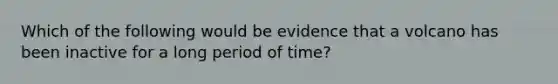 Which of the following would be evidence that a volcano has been inactive for a long period of time?