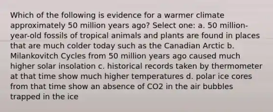 Which of the following is evidence for a warmer climate approximately 50 million years ago? Select one: a. 50 million-year-old fossils of tropical animals and plants are found in places that are much colder today such as the Canadian Arctic b. Milankovitch Cycles from 50 million years ago caused much higher solar insolation c. historical records taken by thermometer at that time show much higher temperatures d. polar ice cores from that time show an absence of CO2 in the air bubbles trapped in the ice