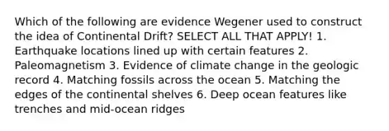 Which of the following are evidence Wegener used to construct the idea of Continental Drift? SELECT ALL THAT APPLY! 1. Earthquake locations lined up with certain features 2. Paleomagnetism 3. Evidence of climate change in the geologic record 4. Matching fossils across the ocean 5. Matching the edges of the continental shelves 6. Deep ocean features like trenches and mid-ocean ridges