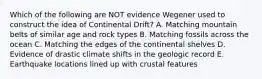 Which of the following are NOT evidence Wegener used to construct the idea of Continental Drift? A. Matching mountain belts of similar age and rock types B. Matching fossils across the ocean C. Matching the edges of the continental shelves D. Evidence of drastic climate shifts in the geologic record E. Earthquake locations lined up with crustal features