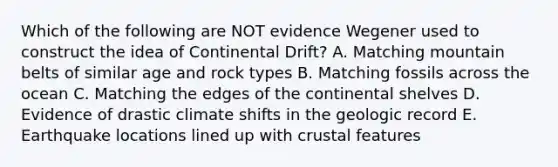 Which of the following are NOT evidence Wegener used to construct the idea of Continental Drift? A. Matching mountain belts of similar age and rock types B. Matching fossils across the ocean C. Matching the edges of the continental shelves D. Evidence of drastic climate shifts in the geologic record E. Earthquake locations lined up with crustal features