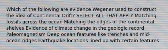 Which of the following are evidence Wegener used to construct the idea of Continental Drift? SELECT ALL THAT APPLY Matching fossils across the ocean Matching the edges of the continental shelves Evidence of climate change in the geologic record Paleomagnetism Deep ocean features like trenches and mid-ocean ridges Earthquake locations lined up with certain features