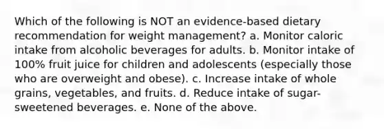 Which of the following is NOT an evidence-based dietary recommendation for weight management? a. Monitor caloric intake from alcoholic beverages for adults. b. Monitor intake of 100% fruit juice for children and adolescents (especially those who are overweight and obese). c. Increase intake of whole grains, vegetables, and fruits. d. Reduce intake of sugar-sweetened beverages. e. None of the above.