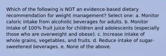 Which of the following is NOT an evidence-based dietary recommendation for weight management? Select one: a. Monitor caloric intake from alcoholic beverages for adults. b. Monitor intake of 100% fruit juice for children and adolescents (especially those who are overweight and obese). c. Increase intake of whole grains, vegetables, and fruits. d. Reduce intake of sugar-sweetened beverages. e. None of the above.