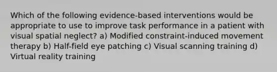 Which of the following evidence-based interventions would be appropriate to use to improve task performance in a patient with visual spatial neglect? a) Modified constraint-induced movement therapy b) Half-field eye patching c) Visual scanning training d) Virtual reality training