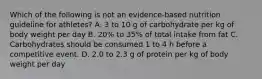 Which of the following is not an evidence-based nutrition guideline for athletes? A. 3 to 10 g of carbohydrate per kg of body weight per day B. 20% to 35% of total intake from fat C. Carbohydrates should be consumed 1 to 4 h before a competitive event. D. 2.0 to 2.3 g of protein per kg of body weight per day