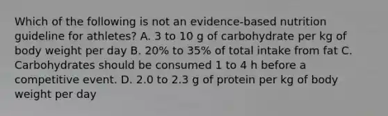 Which of the following is not an evidence-based nutrition guideline for athletes? A. 3 to 10 g of carbohydrate per kg of body weight per day B. 20% to 35% of total intake from fat C. Carbohydrates should be consumed 1 to 4 h before a competitive event. D. 2.0 to 2.3 g of protein per kg of body weight per day