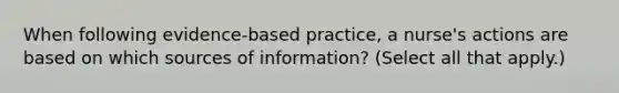 When following evidence-based practice, a nurse's actions are based on which sources of information? (Select all that apply.)