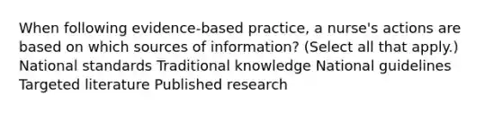 When following evidence-based practice, a nurse's actions are based on which sources of information? (Select all that apply.) National standards Traditional knowledge National guidelines Targeted literature Published research