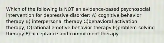 Which of the following is NOT an evidence-based psychosocial intervention for depressive disorder: A) cognitive-behavior therapy B) interpersonal therapy C)behavioral activation therapy, D)rational emotive behavior therapy E)problem-solving therapy F) acceptance and commitment therapy