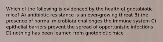 Which of the following is evidenced by the health of gnotobiotic mice? A) antibiotic resistance is an ever-growing threat B) the presence of normal microbiota challenges the immune system C) epithelial barriers prevent the spread of opportunistic infections D) nothing has been learned from gnotobiotic mice