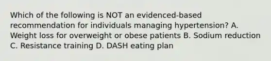 Which of the following is NOT an evidenced-based recommendation for individuals managing hypertension? A. Weight loss for overweight or obese patients B. Sodium reduction C. Resistance training D. DASH eating plan