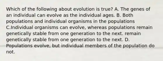 Which of the following about evolution is true? A. The genes of an individual can evolve as the individual ages. B. Both populations and individual organisms in the populations C.Individual organisms can evolve, whereas populations remain genetically stable from one generation to the next. remain genetically stable from one generation to the next. D. Populations evolve, but individual members of the population do not.