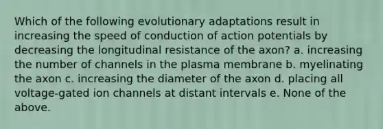 Which of the following evolutionary adaptations result in increasing the speed of conduction of action potentials by decreasing the longitudinal resistance of the axon? a. increasing the number of channels in the plasma membrane b. myelinating the axon c. increasing the diameter of the axon d. placing all voltage-gated ion channels at distant intervals e. None of the above.