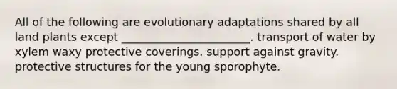 All of the following are evolutionary adaptations shared by all land plants except _______________________. transport of water by xylem waxy protective coverings. support against gravity. protective structures for the young sporophyte.