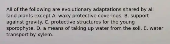 All of the following are evolutionary adaptations shared by all land plants except A. waxy protective coverings. B. support against gravity. C. protective structures for the young sporophyte. D. a means of taking up water from the soil. E. water transport by xylem.