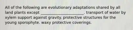 All of the following are evolutionary adaptations shared by all land plants except _______________________. transport of water by xylem support against gravity. protective structures for the young sporophyte. waxy protective coverings.