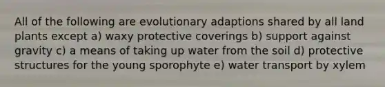 All of the following are evolutionary adaptions shared by all land plants except a) waxy protective coverings b) support against gravity c) a means of taking up water from the soil d) protective structures for the young sporophyte e) water transport by xylem