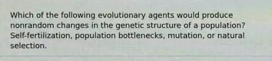 Which of the following evolutionary agents would produce nonrandom changes in the genetic structure of a population? Self-fertilization, population bottlenecks, mutation, or natural selection.