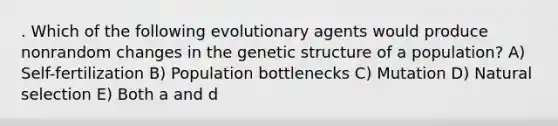 . Which of the following evolutionary agents would produce nonrandom changes in the genetic structure of a population? A) Self-fertilization B) Population bottlenecks C) Mutation D) Natural selection E) Both a and d