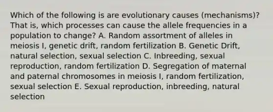 Which of the following is are evolutionary causes (mechanisms)? That is, which processes can cause the allele frequencies in a population to change? A. Random assortment of alleles in meiosis I, genetic drift, random fertilization B. Genetic Drift, natural selection, sexual selection C. Inbreeding, sexual reproduction, random fertilization D. Segregation of maternal and paternal chromosomes in meiosis I, random fertilization, sexual selection E. Sexual reproduction, inbreeding, natural selection