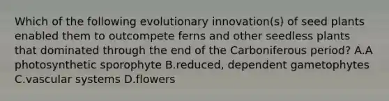 Which of the following evolutionary innovation(s) of seed plants enabled them to outcompete ferns and other seedless plants that dominated through the end of the Carboniferous period? A.A photosynthetic sporophyte B.reduced, dependent gametophytes C.vascular systems D.flowers