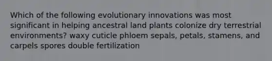 Which of the following evolutionary innovations was most significant in helping ancestral land plants colonize dry terrestrial environments? waxy cuticle phloem sepals, petals, stamens, and carpels spores double fertilization