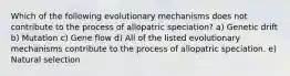 Which of the following evolutionary mechanisms does not contribute to the process of allopatric speciation? a) Genetic drift b) Mutation c) Gene flow d) All of the listed evolutionary mechanisms contribute to the process of allopatric speciation. e) Natural selection